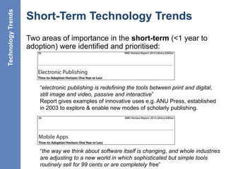Short-Term Technology Trends
Two areas of importance in the short-term (<1 year to
adoption) were identified and prioritised:
19
“electronic publishing is redefining the tools between print and digital,
still image and video, passive and interactive”
Report gives examples of innovative uses e.g. ANU Press, established
in 2003 to explore & enable new modes of scholarly publishing.
“the way we think about software itself is changing, and whole industries
are adjusting to a new world in which sophisticated but simple tools
routinely sell for 99 cents or are completely free”
TechnologyTrends
 