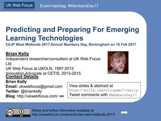 Predicting and Preparing For Emerging
Learning Technologies
CILIP West Midlands 2017 Annual Members Day, Birmingham on 10 Feb 2017
Brian Kelly
Independent researcher/consultant at UK Web Focus
Ltd.
UK Web Focus at UKOLN, 1997-2013
Innovation Advocate at CETIS, 2013-2015
Contact Details
Brian Kelly
Email: ukwebfocus@gmail.com
Twitter: @briankelly
Blog: http://ukwebfocus.com/
Slides and further information available at
http://ukwebfocus.com/events/cilip-west-midlands-2017/
UK Web Focus Event hashtag: #MembersDay17
View slides & abstract at
http://bitly.com/cilipwm17-kelly
Tweet comments with #MembersDay17
 