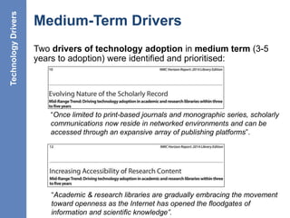 Medium-Term Drivers
Two drivers of technology adoption in medium term (3-5
years to adoption) were identified and prioritised:
22
“Once limited to print-based journals and monographic series, scholarly
communications now reside in networked environments and can be
accessed through an expansive array of publishing platforms”.
“Academic & research libraries are gradually embracing the movement
toward openness as the Internet has opened the ﬂoodgates of
information and scientiﬁc knowledge”.
TechnologyDrivers
 