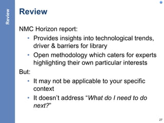 Review
NMC Horizon report:
• Provides insights into technological trends,
driver & barriers for library
• Open methodology which caters for experts
highlighting their own particular interests
But:
• It may not be applicable to your specific
context
• It doesn’t address “What do I need to do
next?”
27
Review
 