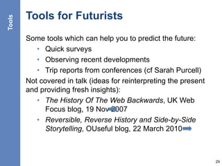 Tools for Futurists
Some tools which can help you to predict the future:
• Quick surveys
• Observing recent developments
• Trip reports from conferences (cf Sarah Purcell)
Not covered in talk (ideas for reinterpreting the present
and providing fresh insights):
• The History Of The Web Backwards, UK Web
Focus blog, 19 Nov 2007
• Reversible, Reverse History and Side-by-Side
Storytelling, OUseful blog, 22 March 2010
29
Tools
 
