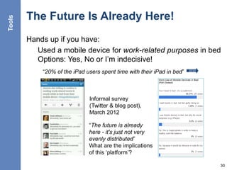 The Future Is Already Here!
Hands up if you have:
Used a mobile device for work-related purposes in bed
Options: Yes, No or I’m indecisive!
30
“20% of the iPad users spent time with their iPad in bed” 2010
Informal survey
(Twitter & blog post),
March 2012
“The future is already
here - it's just not very
evenly distributed”
What are the implications
of this ‘platform’?
Tools
 