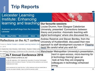 Trip Reports
• What topics are covered at conferences
• What topics interested my peers
31
Tools
Our favourite sessions
Louise Drumm, from Glasgow Caledonian
University, presented ‘Connections between
theory and practice: rhizomatic teaching with
digital technologies’ where she discussed the …
findings of a doctoral research project which
asked the question ‘what role does theory play in
university teaching with digital technologies?’
Andrew Raistrick and Steven Bentley, from the
University of Huddersfield, discussed their new
approach to staff development courses in ‘Flipping
heck! Be careful what you wish for‘.
Manchester Metropolitan University’s presentation,
‘An experiment in open-access, micro-learning for
educational technology training’ gave an
interesting look at how they are engaging
academic colleagues in technology enhanced
learning training.
https://ilead.cumbria.ac.uk/
 