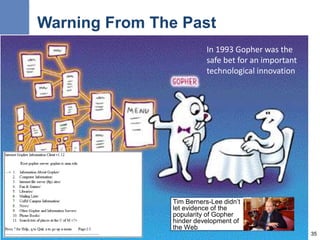 Warning From The Past
Tim Berners-Lee didn’t
let evidence of the
popularity of Gopher
hinder development of
the Web
35
In 1993 Gopher was the
safe bet for an important
technological innovation
 