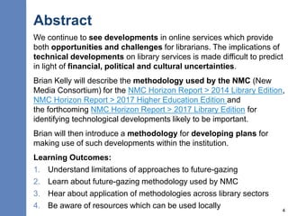 Abstract
We continue to see developments in online services which provide
both opportunities and challenges for librarians. The implications of
technical developments on library services is made difficult to predict
in light of financial, political and cultural uncertainties.
Brian Kelly will describe the methodology used by the NMC (New
Media Consortium) for the NMC Horizon Report > 2014 Library Edition,
NMC Horizon Report > 2017 Higher Education Edition and
the forthcoming NMC Horizon Report > 2017 Library Edition for
identifying technological developments likely to be important.
Brian will then introduce a methodology for developing plans for
making use of such developments within the institution.
Learning Outcomes:
1. Understand limitations of approaches to future-gazing
2. Learn about future-gazing methodology used by NMC
3. Hear about application of methodologies across library sectors
4. Be aware of resources which can be used locally 4
 