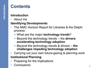 Contents
Introduction
• About me
Identifying Developments
• The NMC Horizon Report for Libraries & the Delphi
process:
 What are the major technology trends?
 Beyond the technology trends – the drivers
accelerating technology adoption
 Beyond the technology trends & drivers – the
challenges impeding technology adoption
• Carrying out your own future-gazing & planning work
Institutional Planning
• Preparing for the implications
• Conclusions 5
Introduction
 