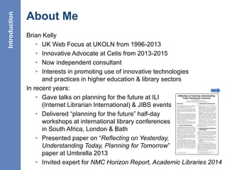 6
About Me
Brian Kelly
• UK Web Focus at UKOLN from 1996-2013
• Innovative Advocate at Cetis from 2013-2015
• Now independent consultant
• Interests in promoting use of innovative technologies
and practices in higher education & library sectors
In recent years:
• Gave talks on planning for the future at ILI
(Internet Librarian International) & JIBS events
• Delivered “planning for the future” half-day
workshops at international library conferences
in South Africa, London & Bath
• Presented paper on “Reflecting on Yesterday,
Understanding Today, Planning for Tomorrow”
paper at Umbrella 2013
• Invited expert for NMC Horizon Report, Academic Libraries 2014
Introduction
 