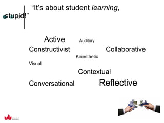 “ It’s about student  learning , stupid!” Active  Auditory Constructivist  Collaborative Kinesthetic Visual   Contextual Conversational  Reflective 