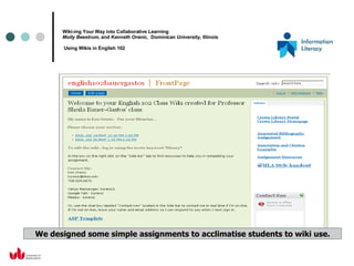 Wiki-ing Your Way into Collaborative Learning Molly Beestrum,  and  Kenneth Orenic,  Dominican University, Illinois   Using Wikis in English 102 We designed some simple assignments to acclimatise students to wiki use. 