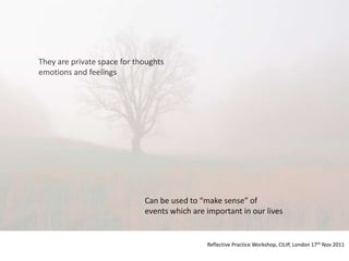 They are private space for thoughts
emotions and feelings




                             Can be used to “make sense” of
                             events which are important in our lives


                                              Reflective Practice Workshop, CILIP, London 17th Nov 2011
 
