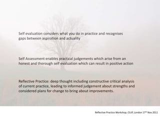 Self evaluation considers what you do in practice and recognises
gaps between aspiration and actuality




Self Assessment enables practical judgements which arise from an
honest and thorough self evaluation which can result in positive action



Reflective Practice: deep thought including constructive critical analysis
of current practice, leading to informed judgement about strengths and
considered plans for change to bring about improvements.




                                                Reflective Practice Workshop, CILIP, London 17th Nov 2011
 