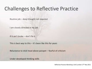 Challenges to Reflective Practice
  Routine job – deep thought not required


  I am closely directed in my job


  If it ain’t broke – don’t fix it


  This is best way to this – it’s been like this for years


  Reluctance to stick head above parapet – fearful of criticism


  Under-developed thinking skills

                                                       Reflective Practice Workshop, CILIP, London 17th Nov 2011
 