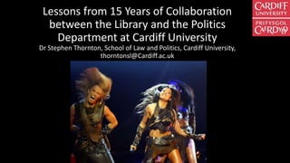 Lessons from 15 Years of Collaboration
between the Library and the Politics
Department at Cardiff University
Dr Stephen Thornton, School of Law and Politics, Cardiff University,
thorntonsl@Cardiff.ac.uk
 