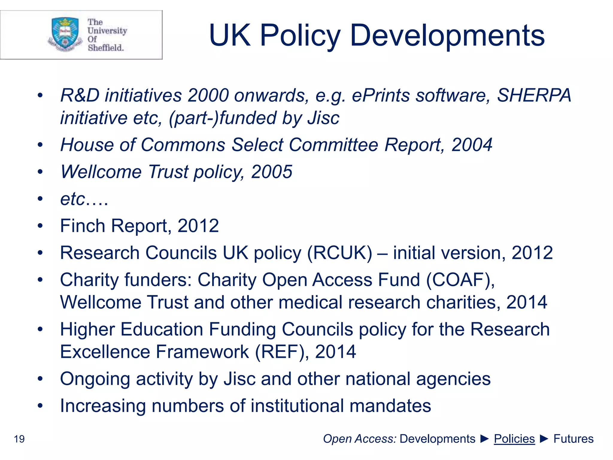 UK Policy Developments
• R&D initiatives 2000 onwards, e.g. ePrints software, SHERPA
initiative etc, (part-)funded by Jisc
• House of Commons Select Committee Report, 2004
• Wellcome Trust policy, 2005
• etc….
• Finch Report, 2012
• Research Councils UK policy (RCUK) – initial version, 2012
• Charity funders: Charity Open Access Fund (COAF),
Wellcome Trust and other medical research charities, 2014
• Higher Education Funding Councils policy for the Research
Excellence Framework (REF), 2014
• Ongoing activity by Jisc and other national agencies
• Increasing numbers of institutional mandates
19 Open Access: Developments ► Policies ► Futures
 
