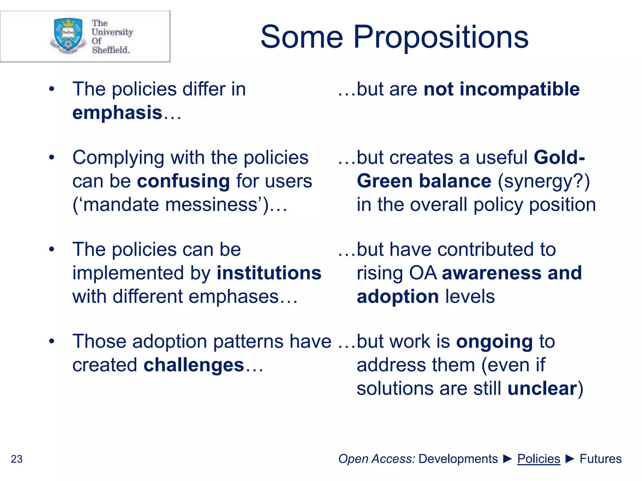 Some Propositions
23
• The policies differ in
emphasis…
…but are not incompatible
• Complying with the policies
can be confusing for users
(‘mandate messiness’)…
…but creates a useful Gold-
Green balance (synergy?)
in the overall policy position
• The policies can be
implemented by institutions
with different emphases…
…but have contributed to
rising OA awareness and
adoption levels
• Those adoption patterns have
created challenges…
…but work is ongoing to
address them (even if
solutions are still unclear)
Open Access: Developments ► Policies ► Futures
 