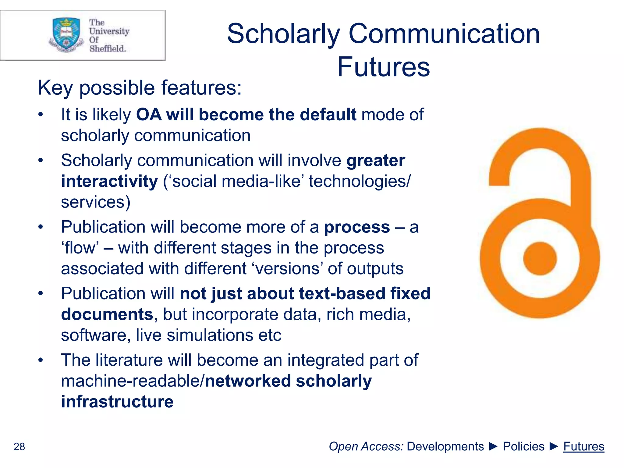 Scholarly Communication
Futures
Key possible features:
• It is likely OA will become the default mode of
scholarly communication
• Scholarly communication will involve greater
interactivity (‘social media-like’ technologies/
services)
• Publication will become more of a process – a
‘flow’ – with different stages in the process
associated with different ‘versions’ of outputs
• Publication will not just about text-based fixed
documents, but incorporate data, rich media,
software, live simulations etc
• The literature will become an integrated part of
machine-readable/networked scholarly
infrastructure
28 Open Access: Developments ► Policies ► Futures
 
