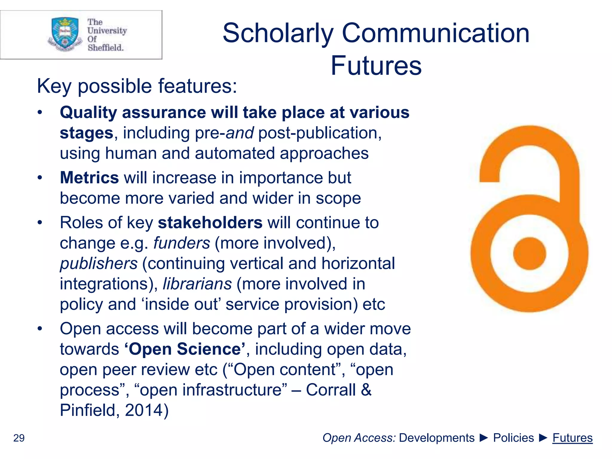 Scholarly Communication
Futures
Key possible features:
• Quality assurance will take place at various
stages, including pre-and post-publication,
using human and automated approaches
• Metrics will increase in importance but
become more varied and wider in scope
• Roles of key stakeholders will continue to
change e.g. funders (more involved),
publishers (continuing vertical and horizontal
integrations), librarians (more involved in
policy and ‘inside out’ service provision) etc
• Open access will become part of a wider move
towards ‘Open Science’, including open data,
open peer review etc (“Open content”, “open
process”, “open infrastructure” – Corrall &
Pinfield, 2014)
29 Open Access: Developments ► Policies ► Futures
 