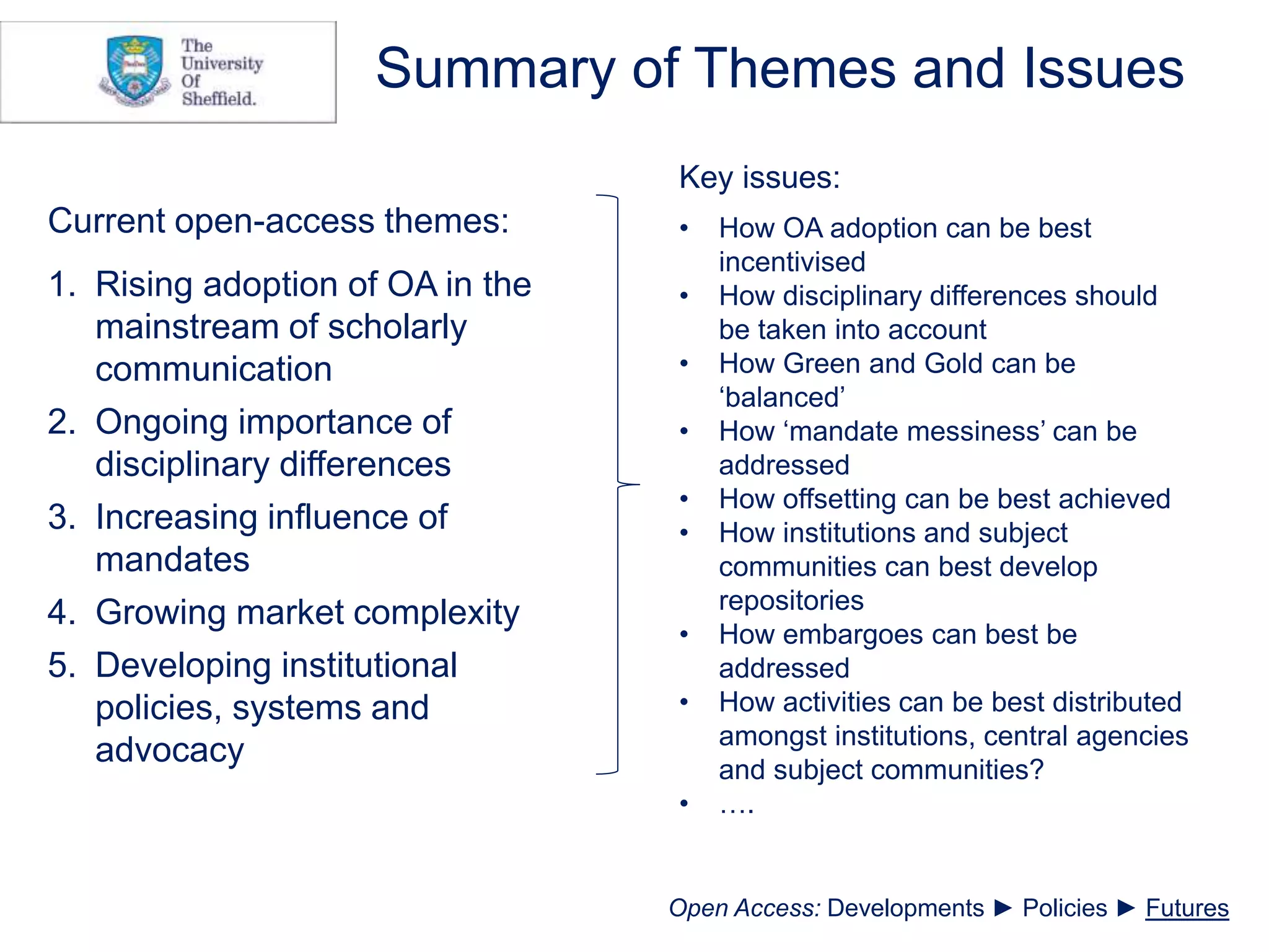 Summary of Themes and Issues
Current open-access themes:
1. Rising adoption of OA in the
mainstream of scholarly
communication
2. Ongoing importance of
disciplinary differences
3. Increasing influence of
mandates
4. Growing market complexity
5. Developing institutional
policies, systems and
advocacy
Key issues:
• How OA adoption can be best
incentivised
• How disciplinary differences should
be taken into account
• How Green and Gold can be
‘balanced’
• How ‘mandate messiness’ can be
addressed
• How offsetting can be best achieved
• How institutions and subject
communities can best develop
repositories
• How embargoes can best be
addressed
• How activities can be best distributed
amongst institutions, central agencies
and subject communities?
• ….
Open Access: Developments ► Policies ► Futures
 