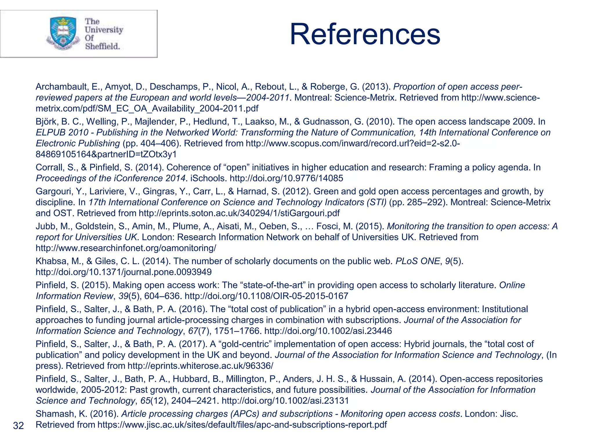 References
Archambault, E., Amyot, D., Deschamps, P., Nicol, A., Rebout, L., & Roberge, G. (2013). Proportion of open access peer-
reviewed papers at the European and world levels—2004-2011. Montreal: Science-Metrix. Retrieved from http://www.science-
metrix.com/pdf/SM_EC_OA_Availability_2004-2011.pdf
Björk, B. C., Welling, P., Majlender, P., Hedlund, T., Laakso, M., & Gudnasson, G. (2010). The open access landscape 2009. In
ELPUB 2010 - Publishing in the Networked World: Transforming the Nature of Communication, 14th International Conference on
Electronic Publishing (pp. 404–406). Retrieved from http://www.scopus.com/inward/record.url?eid=2-s2.0-
84869105164&partnerID=tZOtx3y1
Corrall, S., & Pinfield, S. (2014). Coherence of “open” initiatives in higher education and research: Framing a policy agenda. In
Proceedings of the iConference 2014. iSchools. http://doi.org/10.9776/14085
Gargouri, Y., Lariviere, V., Gingras, Y., Carr, L., & Harnad, S. (2012). Green and gold open access percentages and growth, by
discipline. In 17th International Conference on Science and Technology Indicators (STI) (pp. 285–292). Montreal: Science-Metrix
and OST. Retrieved from http://eprints.soton.ac.uk/340294/1/stiGargouri.pdf
Jubb, M., Goldstein, S., Amin, M., Plume, A., Aisati, M., Oeben, S., … Fosci, M. (2015). Monitoring the transition to open access: A
report for Universities UK. London: Research Information Network on behalf of Universities UK. Retrieved from
http://www.researchinfonet.org/oamonitoring/
Khabsa, M., & Giles, C. L. (2014). The number of scholarly documents on the public web. PLoS ONE, 9(5).
http://doi.org/10.1371/journal.pone.0093949
Pinfield, S. (2015). Making open access work: The “state-of-the-art” in providing open access to scholarly literature. Online
Information Review, 39(5), 604–636. http://doi.org/10.1108/OIR-05-2015-0167
Pinfield, S., Salter, J., & Bath, P. A. (2016). The “total cost of publication” in a hybrid open-access environment: Institutional
approaches to funding journal article-processing charges in combination with subscriptions. Journal of the Association for
Information Science and Technology, 67(7), 1751–1766. http://doi.org/10.1002/asi.23446
Pinfield, S., Salter, J., & Bath, P. A. (2017). A “gold-centric” implementation of open access: Hybrid journals, the “total cost of
publication” and policy development in the UK and beyond. Journal of the Association for Information Science and Technology, (In
press). Retrieved from http://eprints.whiterose.ac.uk/96336/
Pinfield, S., Salter, J., Bath, P. A., Hubbard, B., Millington, P., Anders, J. H. S., & Hussain, A. (2014). Open-access repositories
worldwide, 2005-2012: Past growth, current characteristics, and future possibilities. Journal of the Association for Information
Science and Technology, 65(12), 2404–2421. http://doi.org/10.1002/asi.23131
Shamash, K. (2016). Article processing charges (APCs) and subscriptions - Monitoring open access costs. London: Jisc.
Retrieved from https://www.jisc.ac.uk/sites/default/files/apc-and-subscriptions-report.pdf32
 