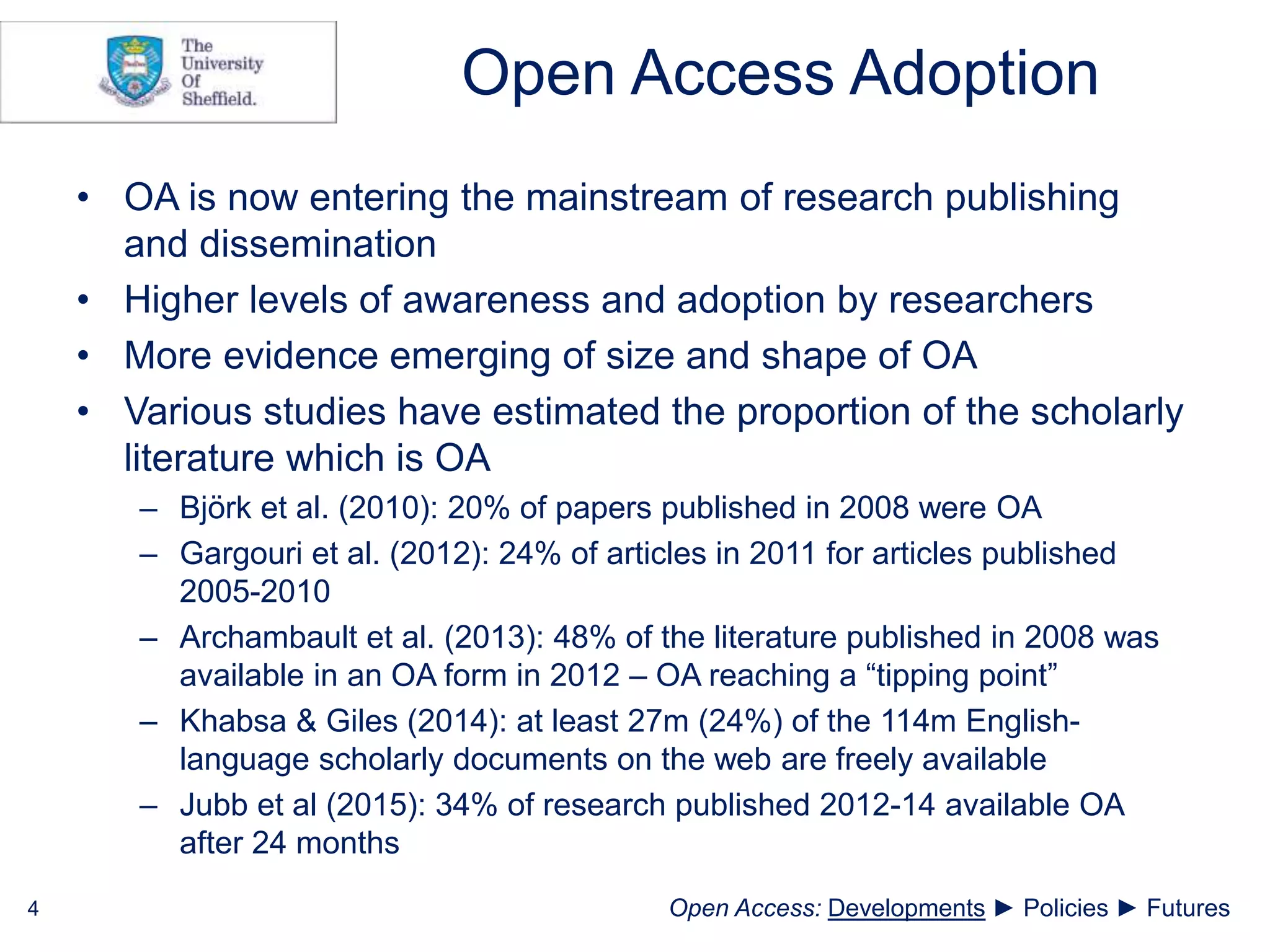 Open Access Adoption
• OA is now entering the mainstream of research publishing
and dissemination
• Higher levels of awareness and adoption by researchers
• More evidence emerging of size and shape of OA
• Various studies have estimated the proportion of the scholarly
literature which is OA
– Björk et al. (2010): 20% of papers published in 2008 were OA
– Gargouri et al. (2012): 24% of articles in 2011 for articles published
2005-2010
– Archambault et al. (2013): 48% of the literature published in 2008 was
available in an OA form in 2012 – OA reaching a “tipping point”
– Khabsa & Giles (2014): at least 27m (24%) of the 114m English-
language scholarly documents on the web are freely available
– Jubb et al (2015): 34% of research published 2012-14 available OA
after 24 months
4 Open Access: Developments ► Policies ► Futures
 