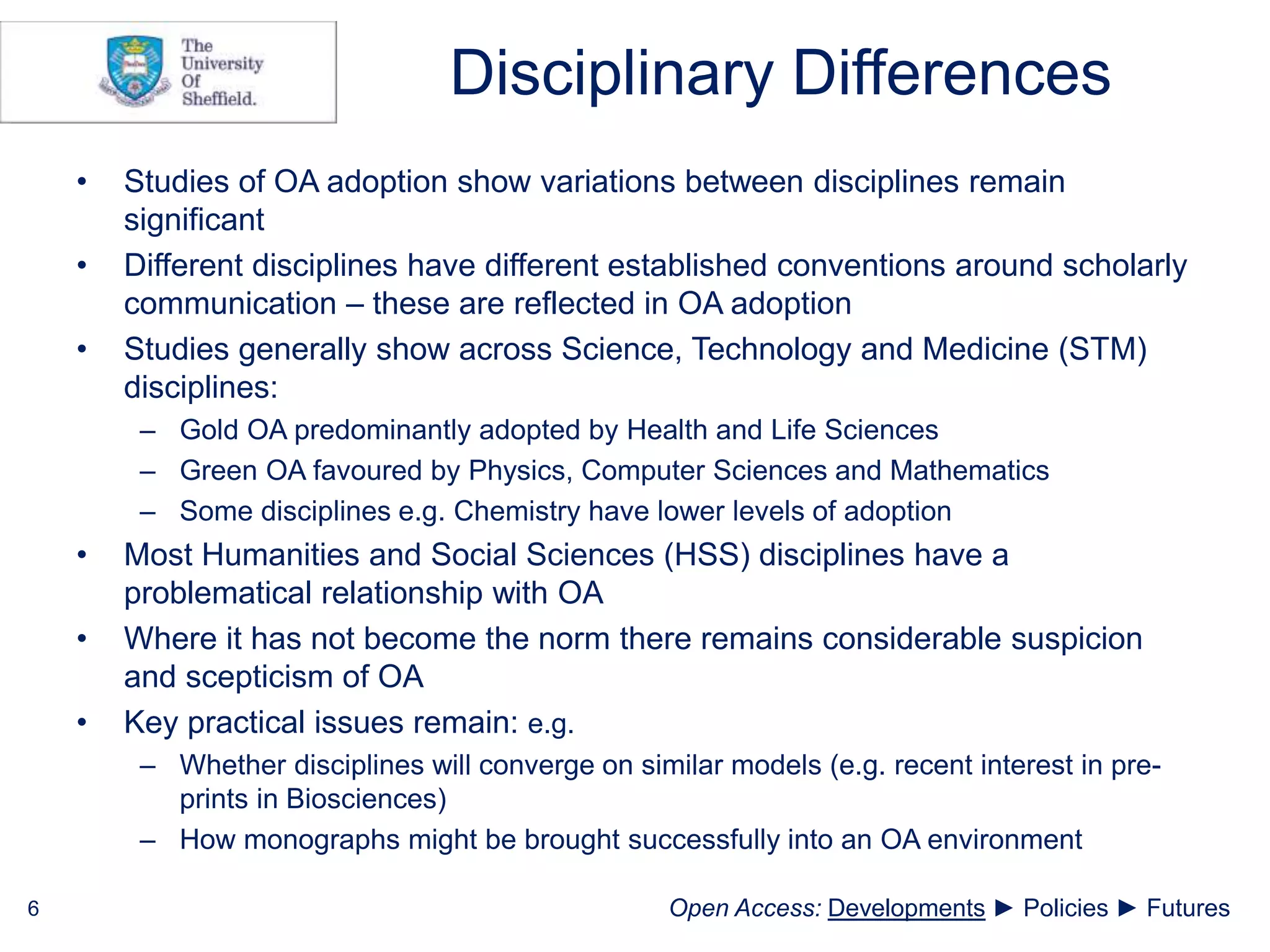 Disciplinary Differences
• Studies of OA adoption show variations between disciplines remain
significant
• Different disciplines have different established conventions around scholarly
communication – these are reflected in OA adoption
• Studies generally show across Science, Technology and Medicine (STM)
disciplines:
– Gold OA predominantly adopted by Health and Life Sciences
– Green OA favoured by Physics, Computer Sciences and Mathematics
– Some disciplines e.g. Chemistry have lower levels of adoption
• Most Humanities and Social Sciences (HSS) disciplines have a
problematical relationship with OA
• Where it has not become the norm there remains considerable suspicion
and scepticism of OA
• Key practical issues remain: e.g.
– Whether disciplines will converge on similar models (e.g. recent interest in pre-
prints in Biosciences)
– How monographs might be brought successfully into an OA environment
6 Open Access: Developments ► Policies ► Futures
 
