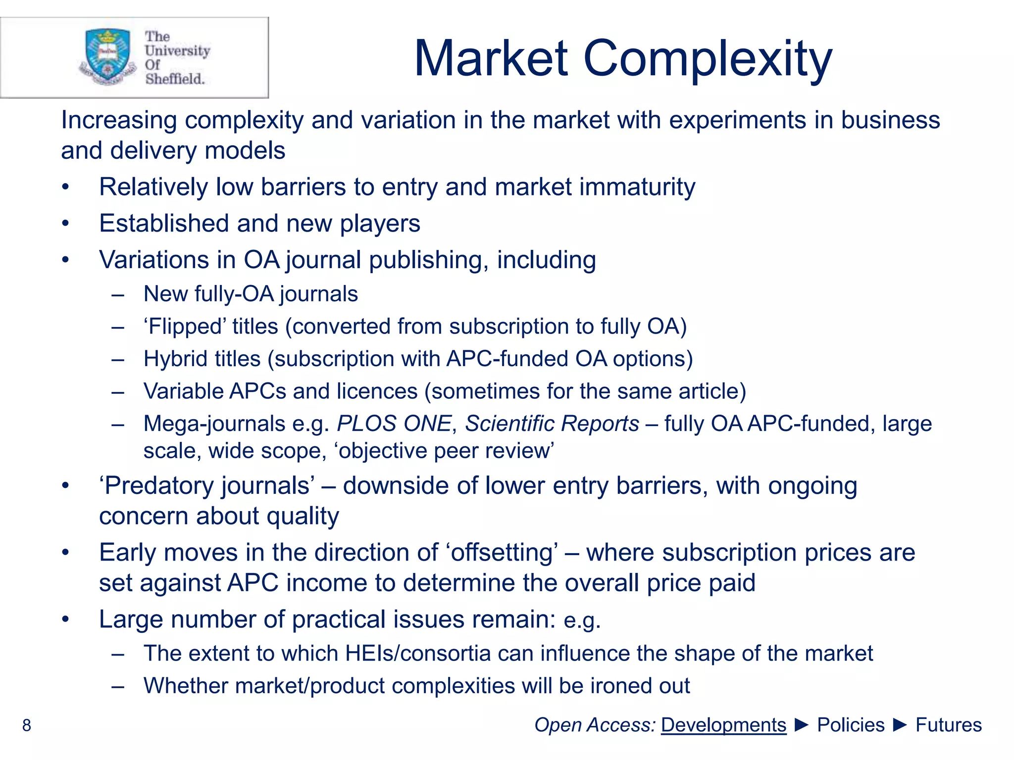 Market Complexity
Increasing complexity and variation in the market with experiments in business
and delivery models
• Relatively low barriers to entry and market immaturity
• Established and new players
• Variations in OA journal publishing, including
– New fully-OA journals
– ‘Flipped’ titles (converted from subscription to fully OA)
– Hybrid titles (subscription with APC-funded OA options)
– Variable APCs and licences (sometimes for the same article)
– Mega-journals e.g. PLOS ONE, Scientific Reports – fully OA APC-funded, large
scale, wide scope, ‘objective peer review’
• ‘Predatory journals’ – downside of lower entry barriers, with ongoing
concern about quality
• Early moves in the direction of ‘offsetting’ – where subscription prices are
set against APC income to determine the overall price paid
• Large number of practical issues remain: e.g.
– The extent to which HEIs/consortia can influence the shape of the market
– Whether market/product complexities will be ironed out
8 Open Access: Developments ► Policies ► Futures
 