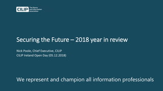 Securing the Future – 2018 year in review
Nick Poole, Chief Executive, CILIP
CILIP Ireland Open Day (05.12.2018)
We represent and champion all information professionals
 