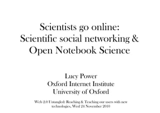 Scientists go online:
Scientific social networking &
Open Notebook Science
Lucy Power
Oxford Internet Institute
University of Oxford
Web 2.0 Untangled: Reaching & Teaching our users with new
technologies, Wed 24 November 2010
 
