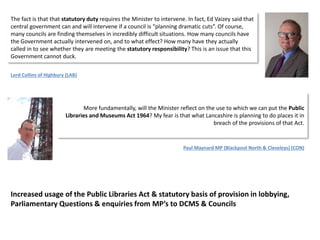 The fact is that that statutory duty requires the Minister to intervene. In fact, Ed Vaizey said that
central government can and will intervene if a council is “planning dramatic cuts”. Of course,
many councils are finding themselves in incredibly difficult situations. How many councils have
the Government actually intervened on, and to what effect? How many have they actually
called in to see whether they are meeting the statutory responsibility? This is an issue that this
Government cannot duck.
Lord Collins of Highbury (LAB)
More fundamentally, will the Minister reflect on the use to which we can put the Public
Libraries and Museums Act 1964? My fear is that what Lancashire is planning to do places it in
breach of the provisions of that Act.
Paul Maynard MP (Blackpool North & Cleveleys) (CON)
Increased usage of the Public Libraries Act & statutory basis of provision in lobbying,
Parliamentary Questions & enquiries from MP’s to DCMS & Councils
 