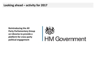 Looking ahead – activity for 2017
Reintroducing the All
Party Parliamentary Group
on Libraries to provide a
platform for cross-party
political engagement
 