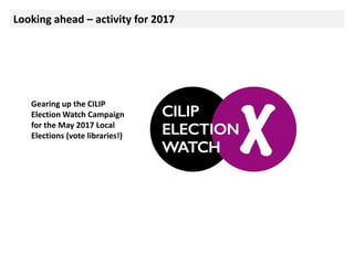 Looking ahead – activity for 2017
Gearing up the CILIP
Election Watch Campaign
for the May 2017 Local
Elections (vote libraries!)
 