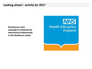 Looking ahead – activity for 2017
Gearing up a new
campaign to advocate for
Information Professionals
in the Healthcare sector
 