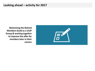 Looking ahead – activity for 2017
Welcoming the Retired
Members Guild as a CILIP
Group & working together
to improve the offer for
members later in their
careers
 
