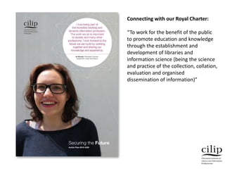Connecting with our Royal Charter:
“To work for the benefit of the public
to promote education and knowledge
through the establishment and
development of libraries and
information science (being the science
and practice of the collection, collation,
evaluation and organised
dissemination of information)”
 