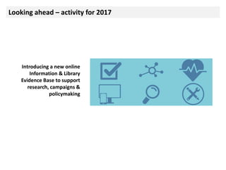 Looking ahead – activity for 2017
Introducing a new online
Information & Library
Evidence Base to support
research, campaigns &
policymaking
 