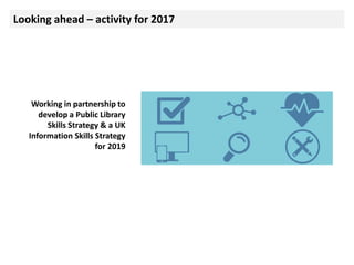 Looking ahead – activity for 2017
Working in partnership to
develop a Public Library
Skills Strategy & a UK
Information Skills Strategy
for 2019
 