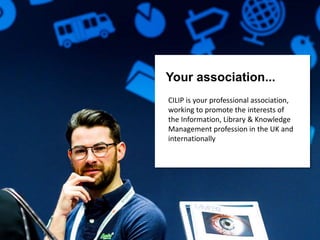 Your association...
CILIP is your professional association,
working to promote the interests of
the Information, Library & Knowledge
Management profession in the UK and
internationally
 