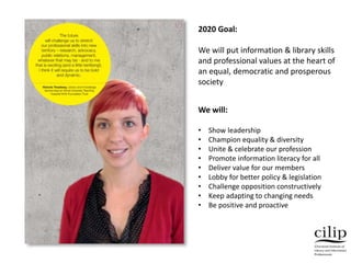 2020 Goal:
We will put information & library skills
and professional values at the heart of
an equal, democratic and prosperous
society
We will:
• Show leadership
• Champion equality & diversity
• Unite & celebrate our profession
• Promote information literacy for all
• Deliver value for our members
• Lobby for better policy & legislation
• Challenge opposition constructively
• Keep adapting to changing needs
• Be positive and proactive
 