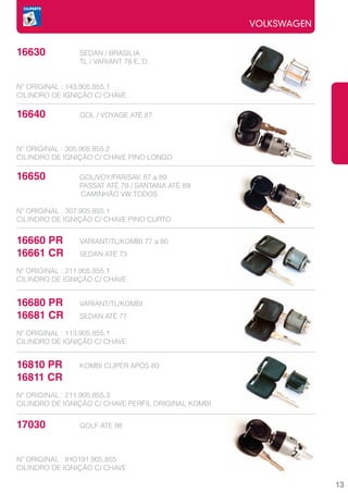 VOLKSWAGEN


16630		         SEDAN / BRASILIA
			             TL / VARIANT 78 E. D.


Nº ORIGINAL : 143.905.855.1
CILINDRO DE IGNIÇÃO C/ CHAVE

16640		         GOL / VOYAGE ATÉ 87



Nº ORIGINAL : 305.905.855.2
CILINDRO DE IGNIÇÃO C/ CHAVE PINO LONGO

16650		         GOL/VOY/PAR/SAV. 87 a 89
			             PASSAT ATÉ 79 / SANTANA ATÉ 89
                CAMINHÃO VW TODOS

Nº ORIGINAL : 307.905.855.1
CILINDRO DE IGNIÇÃO C/ CHAVE PINO CURTO


16660 PR	       VARIANT/TL/KOMBI 77 a 80
16661 CR	       SEDAN ATÉ 73

Nº ORIGINAL : 211.905.855.1
CILINDRO DE IGNIÇÃO C/ CHAVE


16680 PR	       VARIANT/TL/KOMBI
16681 CR	       SEDAN ATÉ 77

Nº ORIGINAL : 113.905.855.1
CILINDRO DE IGNIÇÃO C/ CHAVE


16810 PR	       KOMBI CLIPER APÓS 80
16811 CR	
Nº ORIGINAL : 211.905.855.3
CILINDRO DE IGNIÇÃO C/ CHAVE PERFIL ORIGINAL KOMBI


17030		         GOLF ATE 98



Nº ORIGINAL : IHO191.905.855
CILINDRO DE IGNIÇÃO C/ CHAVE

                                                                  13
 