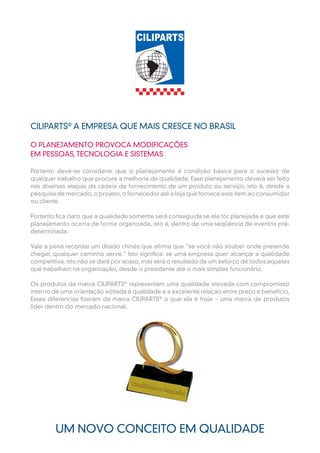 CILIPARTS® A EMPRESA QUE MAIS CRESCE NO BRASIL

O PLANEJAMENTO PROVOCA MODIFICAÇÕES
EM PESSOAS, TECNOLOGIA E SISTEMAS

Portanto deve-se considerar que o planejamento é condição básica para o sucesso de
qualquer trabalho que procure a melhoria da qualidade. Esse planejamento deverá ser feito
nas diversas etapas da cadeia de fornecimento de um produto ou serviço, isto é, desde a
pesquisa de mercado, o projeto, o fornecedor até a loja que fornece este item ao consumidor
ou cliente.

Portanto fica claro que a qualidade somente será conseguida se ela for planejada e que este
planejamento ocorra de forma organizada, isto é, dentro de uma seqüência de eventos pré-
determinada.

Vale a pena recordar um ditado chinês que afirma que "se você não souber onde pretende
chegar, qualquer caminho serve." Isto significa: se uma empresa quer alcançar a qualidade
competitiva, isto não se dará por acaso, mas será o resultado de um esforço de todos aqueles
que trabalham na organização, desde o presidente até o mais simples funcionário.

Os produtos da marca CILIPARTS® representam uma qualidade elevada com compromisso
interno de uma orientação voltada à qualidade e a excelente relação entre preço e benefício,
Esses diferencias fizeram da marca CILIPARTS® o que ela é hoje – uma marca de produtos
líder dentro do mercado nacional.




        UM NOVO CONCEITO EM QUALIDADE
 