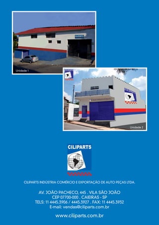 Unidade 1




                                                                 Unidade 2




     CILIPARTS INDÚSTRIA COMÉRCIO E EXPORTAÇÃO DE AUTO PEÇAS LTDA.


              AV. JOÃO PACHECO, 445 . VILA SÃO JOÃO
                      CEP 07700-000 . CAIEIRAS - SP
            TELS: 11 4445.3906 / 4445.3927 . FAX: 11 4445.3932
                     E-mail: vendas@ciliparts.com.br

                       www.ciliparts.com.br
 