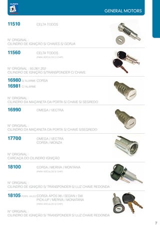 GENERAL MOTORS


11510		          CELTA TODOS



Nº ORIGINAL :
CILINDRO DE IGNIÇÃO S/ CHAVES S/ GORJA

11560		          CELTA TODOS
       		        (PARA VEÍCULOS C/ CHIP)




Nº ORIGINAL : 93.261.202
CILINDRO DE IGNIÇÃO S/TRANSPONDER C/ CHAVE

16980 S/ ALARME	CORSA
16981 C/ ALARME

Nº ORIGINAL :
CILINDRO DA MAÇANETA DA PORTA S/ CHAVE S/ SEGREDO

16990		          OMEGA / VECTRA



Nº ORIGINAL :
CILINDRO DA MAÇANETA DA PORTA S/ CHAVE S/SEGREDO

17700		          OMEGA / VECTRA
			              CORSA / MONZA


Nº ORIGINAL :
CARCAÇA DO CILINDRO IGNIÇÃO

18100		
   CORSA / MERIVA / MONTANA
			(PARA VEÍCULOS S/ CHIP)


Nº ORIGINAL :
CILINDRO DE IGNIÇÃO S/ TRANSPONDER S/ LUZ CHAVE REDONDA

18105 PERFIL VALEO	CORSA APÓS 98 / SEDAN / SW
			 PICK-UP / MERIVA / MONATANA
			(PARA VEÍCULOS S/ CHIP)

Nº ORIGINAL :
CILINDRO DE IGNIÇÃO S/ TRANSPONDER S/ LUZ CHAVE REDONDA

                                                                     7
 