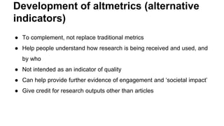 Development of altmetrics (alternative
indicators)
● To complement, not replace traditional metrics
● Help people understand how research is being received and used, and
by who
● Not intended as an indicator of quality
● Can help provide further evidence of engagement and ‘societal impact’
● Give credit for research outputs other than articles
 
