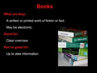 Books
What are they:
A written or printed work of fiction or fact.
May be electronic.
Good for:
Clear overview.
Not so good for:
Up to date information.
 