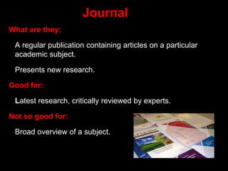 Journal
What are they:
A regular publication containing articles on a particular
academic subject.
Presents new research.
Good for:
Latest research, critically reviewed by experts.
Not so good for:
Broad overview of a subject.
 