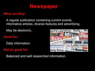 Newspaper
What are they:
A regular publication containing current events,
informative articles, diverse features and advertising.
May be electronic.
Good for:
Daily information.
Not so good for:
Balanced and well researched information.
 