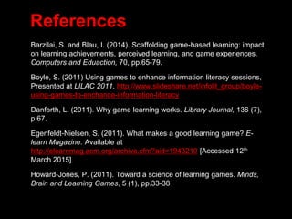 References
• Barzilai, S. and Blau, I. (2014). Scaffolding game-based learning: impact
on learning achievements, perceived learning, and game experiences.
Computers and Eduaction, 70, pp.65-79.
• Boyle, S. (2011) Using games to enhance information literacy sessions,
Presented at LILAC 2011. http://www.slideshare.net/infolit_group/boyle-
using-games-to-enchance-information-literacy
• Danforth, L. (2011). Why game learning works. Library Journal, 136 (7),
p.67.
• Egenfeldt-Nielsen, S. (2011). What makes a good learning game? E-
learn Magazine. Available at
http://elearnmag.acm.org/archive.cfm?aid=1943210 [Accessed 12th
March 2015]
• Howard-Jones, P. (2011). Toward a science of learning games. Minds,
Brain and Learning Games, 5 (1), pp.33-38
 