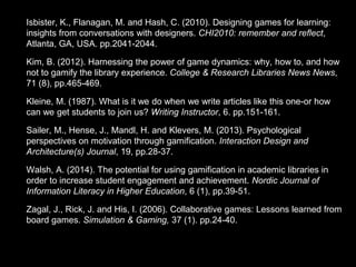 • Isbister, K., Flanagan, M. and Hash, C. (2010). Designing games for learning:
insights from conversations with designers. CHI2010: remember and reflect,
Atlanta, GA, USA. pp.2041-2044.
• Kim, B. (2012). Harnessing the power of game dynamics: why, how to, and how
not to gamify the library experience. College & Research Libraries News News,
71 (8), pp.465-469.
• Kleine, M. (1987). What is it we do when we write articles like this one-or how
can we get students to join us? Writing Instructor, 6. pp.151-161.
• Sailer, M., Hense, J., Mandl, H. and Klevers, M. (2013). Psychological
perspectives on motivation through gamification. Interaction Design and
Architecture(s) Journal, 19, pp.28-37.
• Walsh, A. (2014). The potential for using gamification in academic libraries in
order to increase student engagement and achievement. Nordic Journal of
Information Literacy in Higher Education, 6 (1), pp.39-51.
• Zagal, J., Rick, J. and His, I. (2006). Collaborative games: Lessons learned from
board games. Simulation & Gaming, 37 (1). pp.24-40.
 