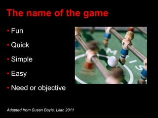 The name of the game
• Fun
• Quick
• Simple
• Easy
• Need or objective
Adapted from Susan Boyle, Lilac 2011
 