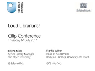 Loud Librarians!
Cilip Conference
Thursday 6th July 2017
Selena Killick
Senior Library Manager
The Open University
@SelenaKillick
Frankie Wilson
Head of Assessment
Bodleian Libraries, University of Oxford
@QualityDog
 